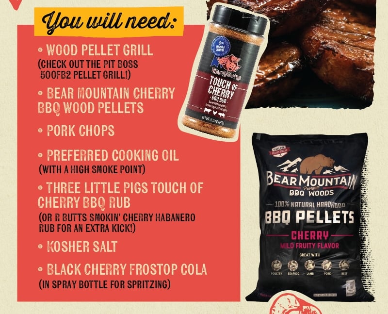 You will need: O WOOD PELLET GRILL (CHECK OUT THE PIT BOSS 500FB2 OR CAMP CHEF XT PELLET GRILL!) O BEAR MOUNTAIN CHERRY BBQ WOOD PELLETS &bull; PORK CHOPS &bull; PREFERRED COOKING OIL (WITH A HIGH SMOKE POINT) ⚫ THREE LITTLE PIGS TOUCH OF CHERRY BBQ RUB (OR R BUTTS SMOKIN' CHERRY HABANERO RUB FOR AN EXTRA KICK!) O KOSHER SALT Trelphory TOUCH OF CHERRY BBQ RUB Sweet Bender brown suganomesqu NEWT58(4) IDEAL FOR DELLET GRILLS BEAR MOUNTAIN Premium BBQ WOODS -100% NATURAL HARDWOOD BBO PELLETS CHERRY MILD FRUITY FLAVOR GREAT WITH 0 BLACK CHERRY FROSTOP COLA IN SPRAY BOTTLE FOR SPRITZING POULTRY SEAFOOD LAMB PORK BEEF NET WT. 20.BS (PKG)