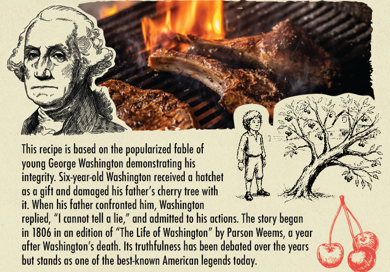 This recipe is based on the popularized fable of young George Washington demonstrating his integrity. Six-year-old Washington received a hatchet as a gift and damaged his father's cherry tree with it. When his father confronted him, Washington replied, "I cannot tell a lie," and admitted to his actions. The story began in 1806 in an edition of The Life of Washington by Parson Weems, a year after Washington's death. Its truthfulness has been debated over the years but stands as one of the most known American legends today.