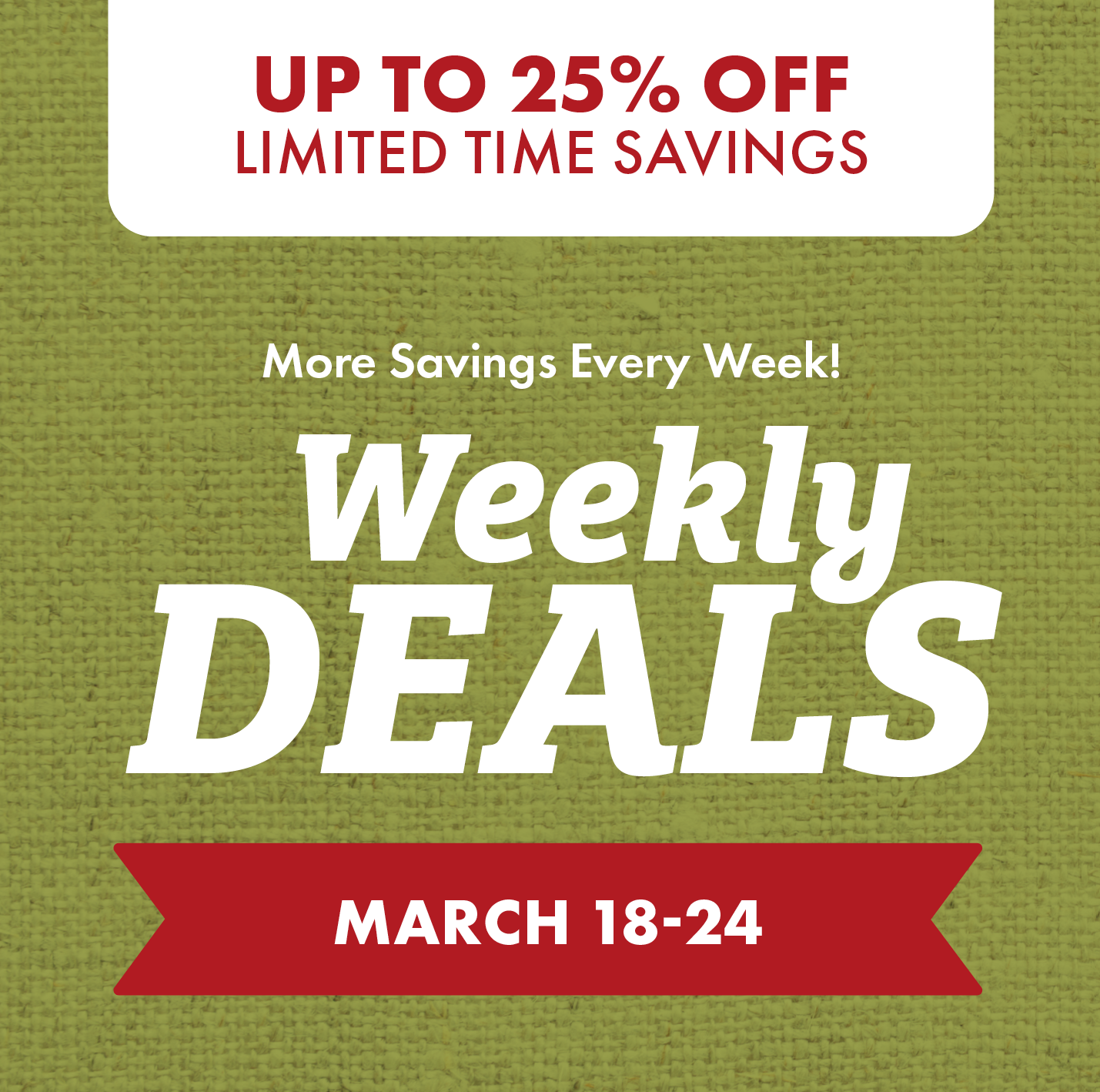 OVER 25% OFF LIMITED TIME SAVINGS More Savings Every Week! Weekly DEALS MARCH 18-24