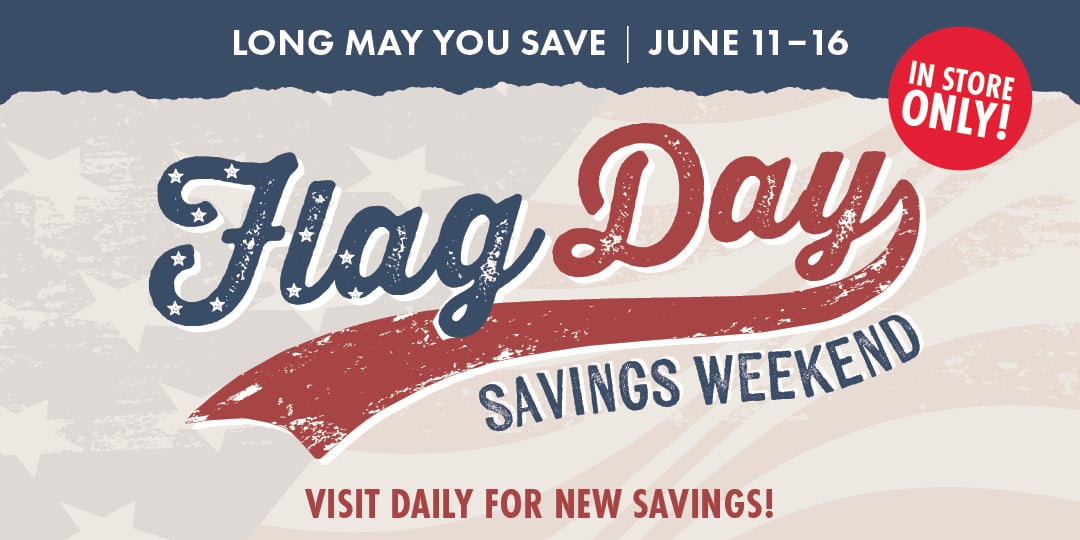 LONG MAY YOU SAVE JUNE 11-16 Flag Day SAVINGS WEEKEND VISIT FOR NEW SAVINGS! IN STORE ONLY!
