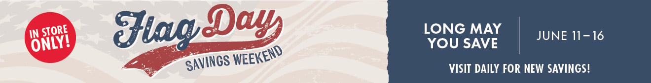 LONG MAY YOU SAVE JUNE 11-16 Flag Day SAVINGS WEEKEND VISIT FOR NEW SAVINGS! IN STORE ONLY!