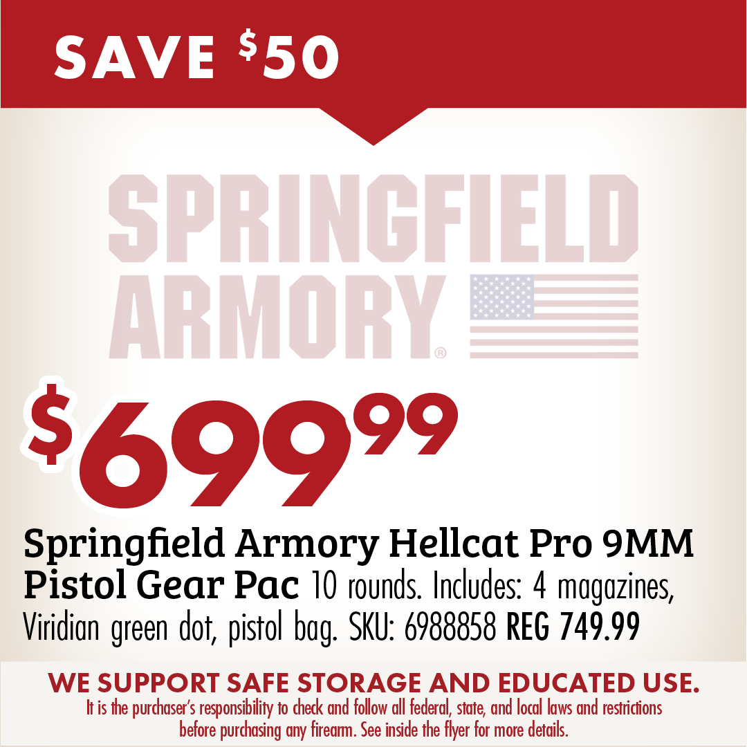 SAVE $50 $699.99 Springfield Armory Hellcat Pro 9MM Pistol Gear Pac 10 rounds. Includes 4 magazines, viridian green dot, pistol bag. SKU: 6988858 WE SUPPORT SAFE STORAGE AND EDUCATED USE. It is the purchaser's responsibility to check and follow all federal, state, and local laws and restrictions before purchasing any firearm, See inside the flyer for more details.