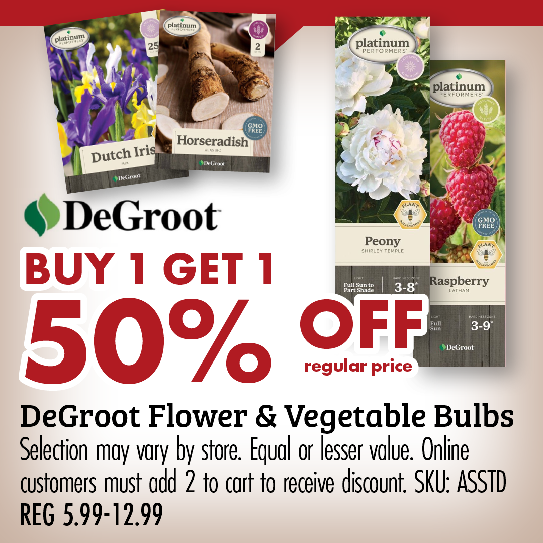 BUY 1 GET 1 50% OFF regular price DeGroot Flower & Vegetable Bulbs Selection may vary by store. Equal or lesser value. Online customer must add 2 to cart to receive discount. SKU: ASSTD REG 5.99-12.99