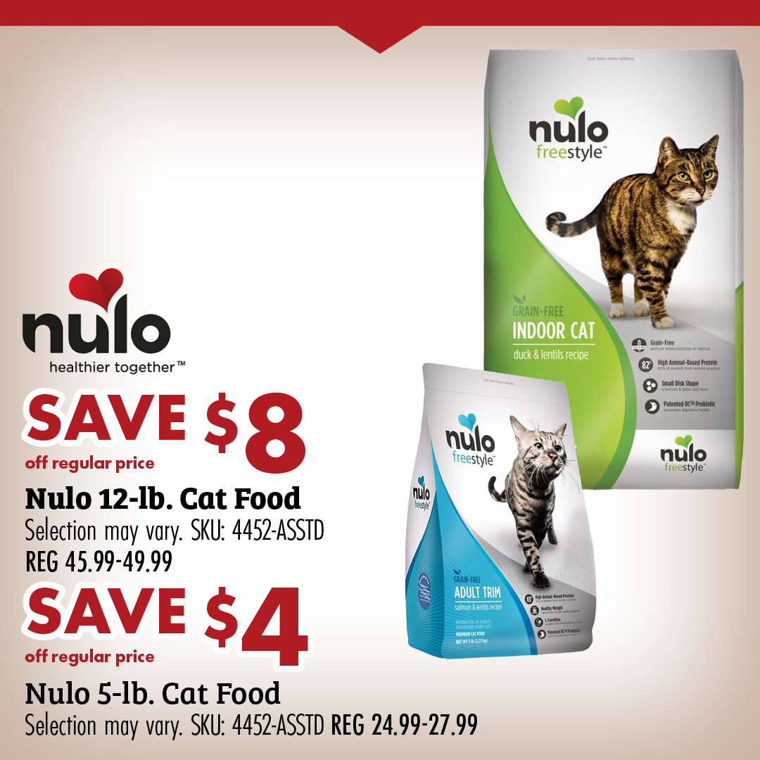 SAVE $8 off regular price Nulo 12-lb. Cat Food Selection may vary. SKU: 4452-ASSTD REG 45.99-49.99 SAVE $4 off regular price Nulo 5-lb. Cat Food Selection may vary. SKU: 4452-ASSTD REG 24.99-27.99