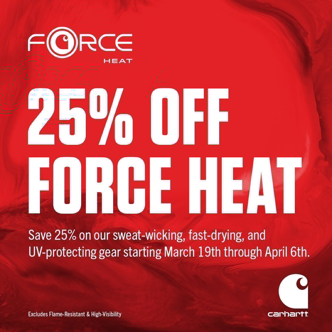 FORCE 25% OFF FORCE HEAT Save 25% on our sweat-wicking, fast drying, and OV-protective gear starting March 19th through April 6th. Carhartt Excludes Flame Resistant and HI-Visibility