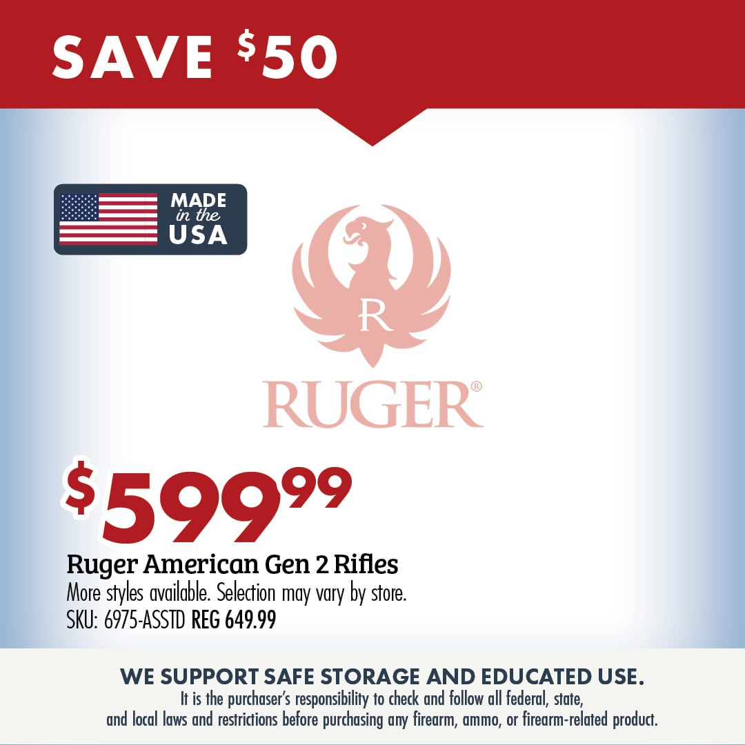 SAVE $599.99 Ruger American Gen 2 Rifles More styles available. Selection may vary by store. SKU: 6975-ASSTD REG 649.99 WE SUPPORT SAFE STORAGE AND EDUCATED USE. It is the purchasers responsibility to check and follow all federal, state, and local laws and restrictions before purchasing any firearm, ammo, or firearm-related product