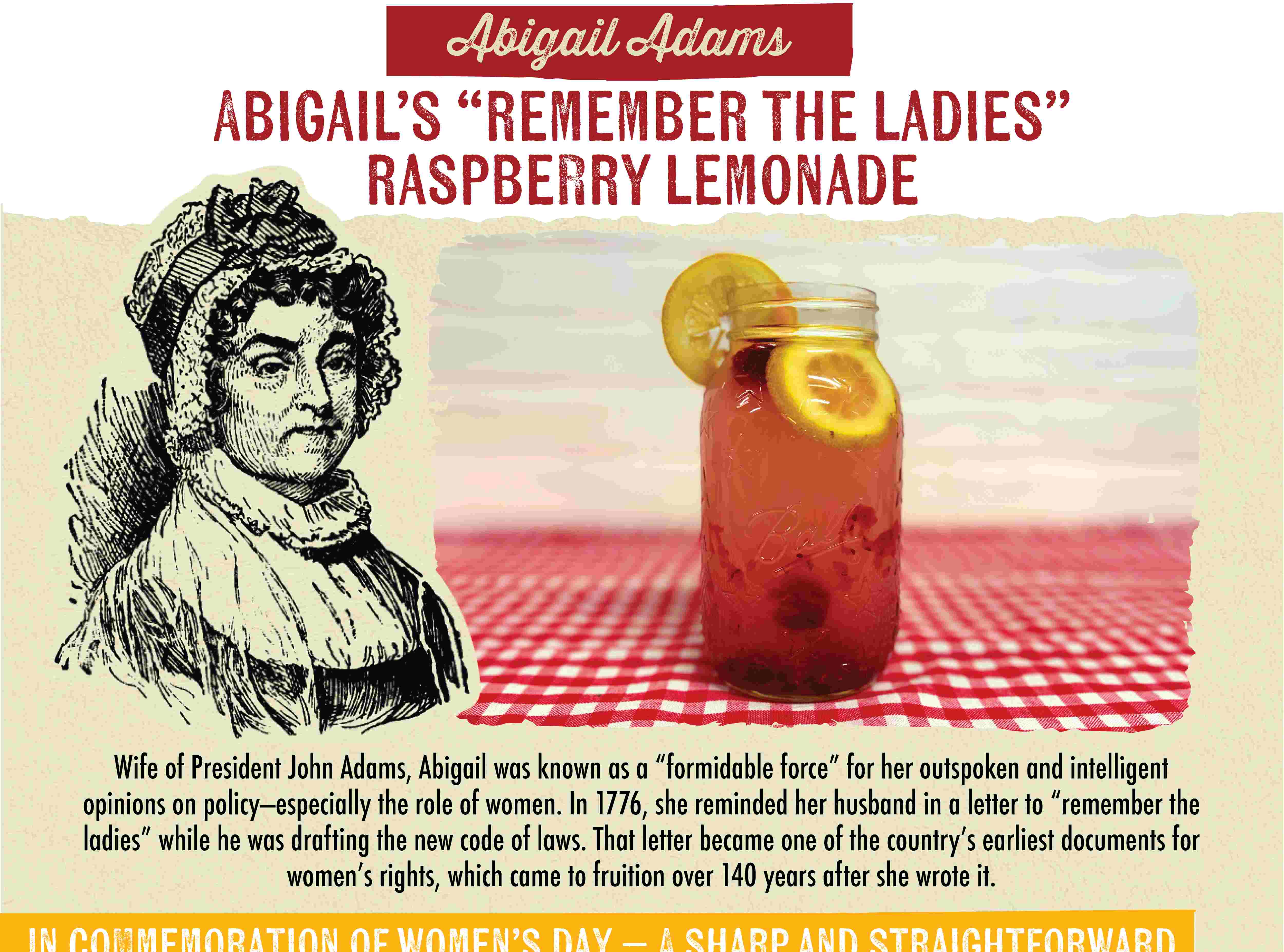 Abigail Adams ABIGAIL'S "REMEMBER THE LADIES" RASPBERRY LEMONADE Wife of President John Adams, Abigail was known as a "formidable force" for her outspoken and intelligent opinions on policy - especially the role of women. In 1776, reminded her husband in a letter to "remember the ladies" while he was drafting the new code of laws. That letter became one of the country's earliest documents for women's rights, which came to fruition over 140 years after she wrote it. IN COMMEMORATION OF WOMEN'S DAY - A SHARP AND STRAIGHTFORWARD