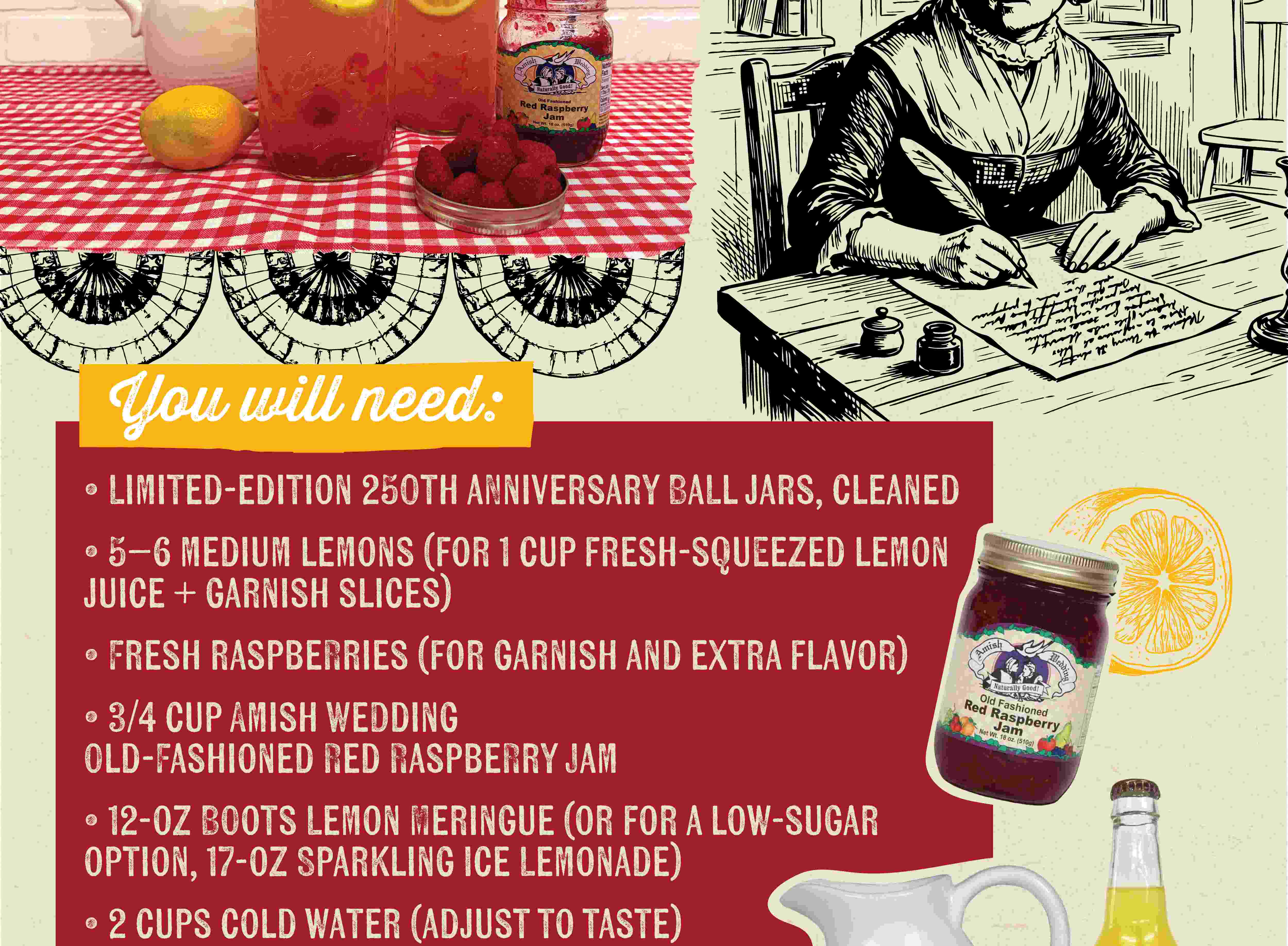 You will need: LIMITED-EDITION 250TH ANNIVERSARY BALL JARS, CLEANED 5-6 MEDIUM LEMONS (FOR 1 CUP FRESH-SQUEEZED LEMON JUICE + GARNISH SLICES) FRESH RASPBERRIES (FOR GARNISH AND EXTRA FLAVOR) 3/4 CUP AMISH WEDDING OLD-FASHIONED RED RASPBERRY JAM 12-OZ BOOTS LEMON MERINGUE (OR FOR A LOW-SUGAR OPTION, 17-OZ SPARKLING ICE LEMONADE) 2 CUPS COLD WATER (ADJUST TO TASTE)