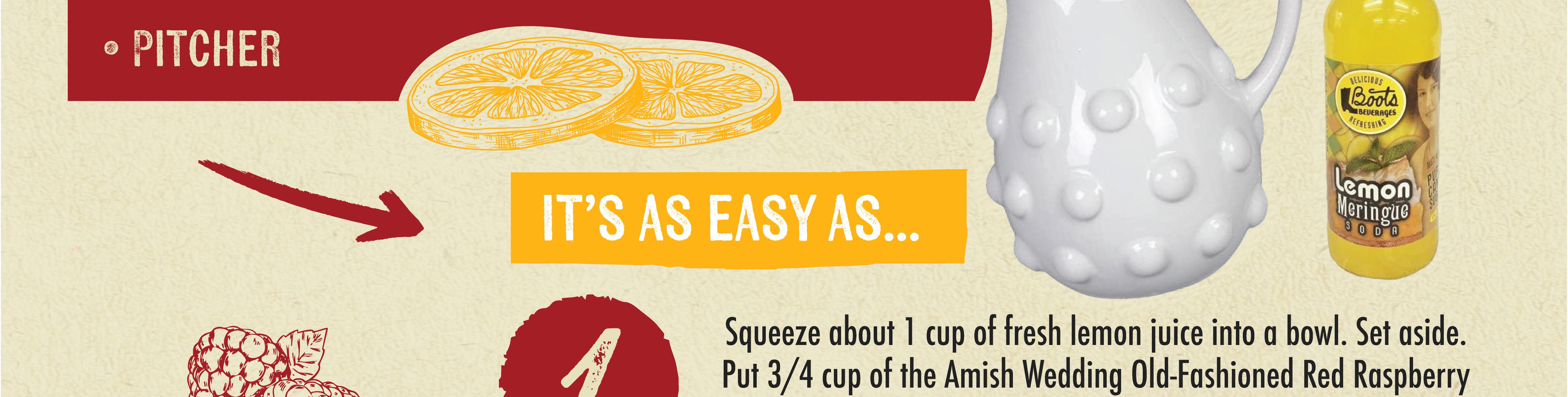 PITCHER IT'S AS EASY AS...1 Squeeze about 1 cup of fresh lemon juice into a bowl. Set aside. Put 3/4 cup of the Amish Wedding Old-Fashioned Red Raspberry
