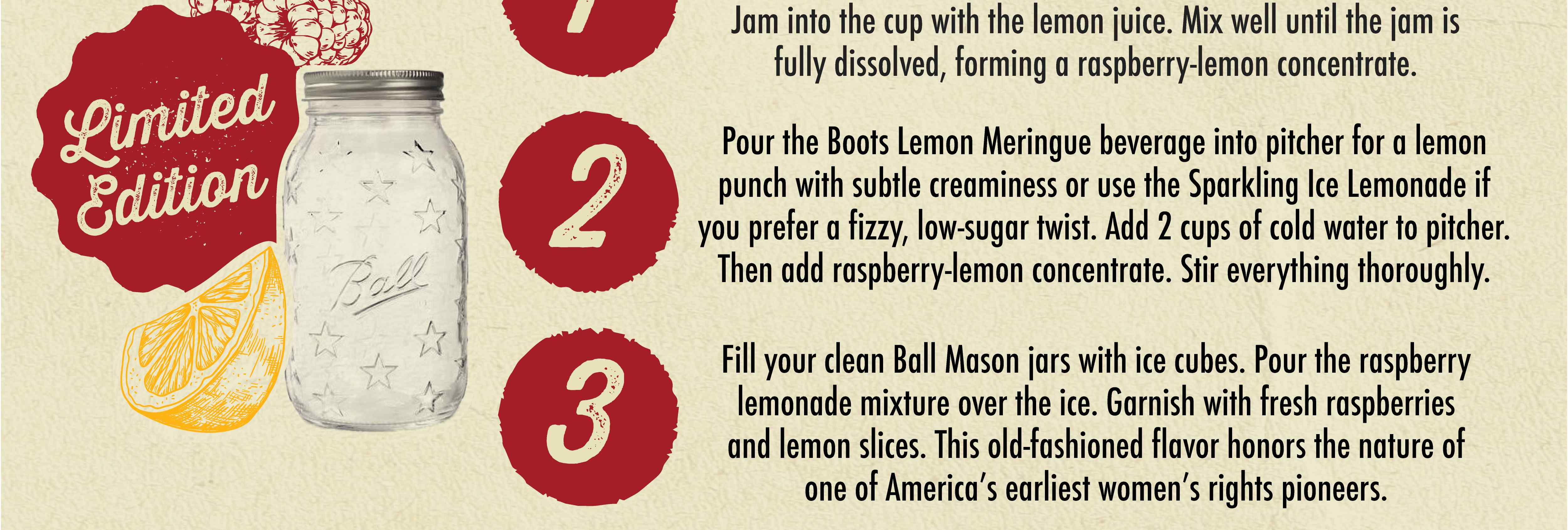 Limited Edition Jam into the cup with the lemon juice. Mix well until the jam is fully dissolved, forming a raspberry-lemon concentrate. 2 Pour the Boots Lemon Meringue beverage into pitcher for a lemon punch with subtle creaminess or use the Sparkling Ice Lemonade if you prefer a fizzy, low sugar twist. Add 2 cups of cold water to pitcher. Then add raspberry-lemon concentrate. Stir everything thoroughly. 3 Fill your clean Ball Mason jars with ice cubes. Pour the raspberry lemonade mixture over the ice. Garnish with fresh raspberries and lemon slices. This old-fashioned flavor honors the nature of one of America's earliest women's rights pioneers.