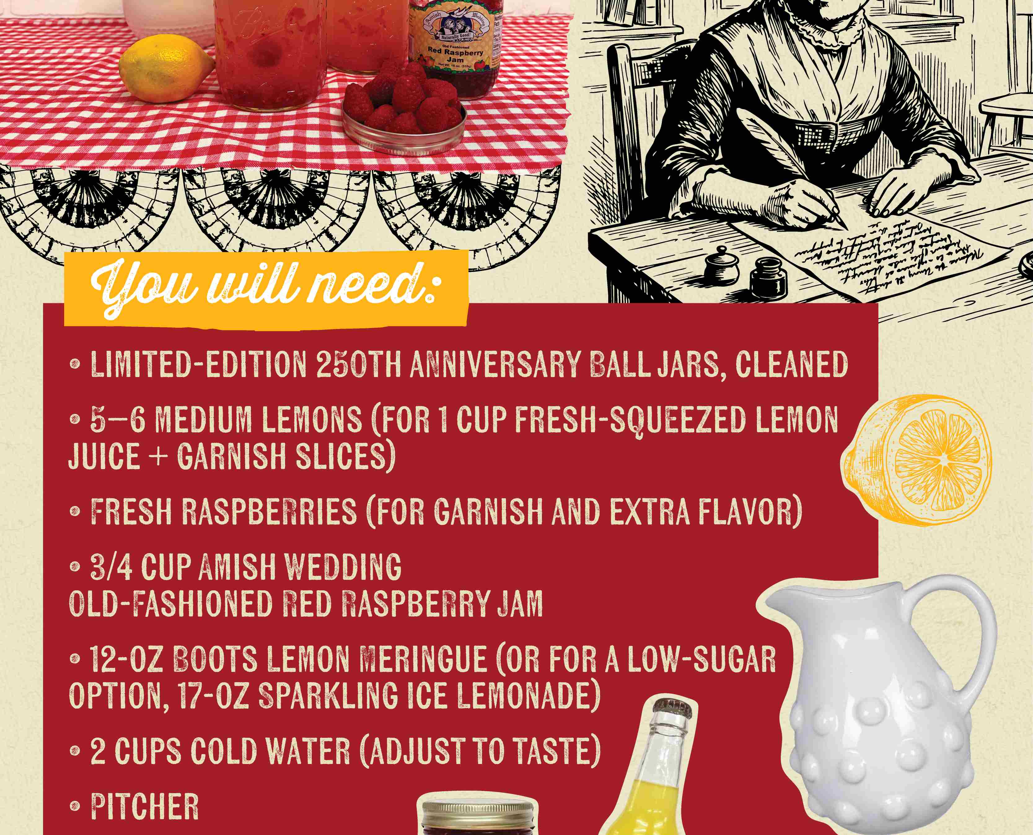 You will need: LIMITED-EDITION 250TH ANNIVERSARY BALL JARS, CLEANED 5-6 MEDIUM LEMONS (FOR 1 CUP FRESH-SQUEEZED LEMON JUICE + GARNISH SLICES) FRESH RASPBERRIES (FOR GARNISH AND EXTRA FLAVOR) 3/4 CUP AMISH WEDDING OLD-FASHED RED RASPBERRY JAM 12-OZ BOOTS LEMON MERINGUE (OR FOR A LOW-SUGAR OPTION, 17-OZ SPARKLING ICE LEMONADE) 2 CUPS COLD WATER (ADJUST TO TASTE) PITCHER