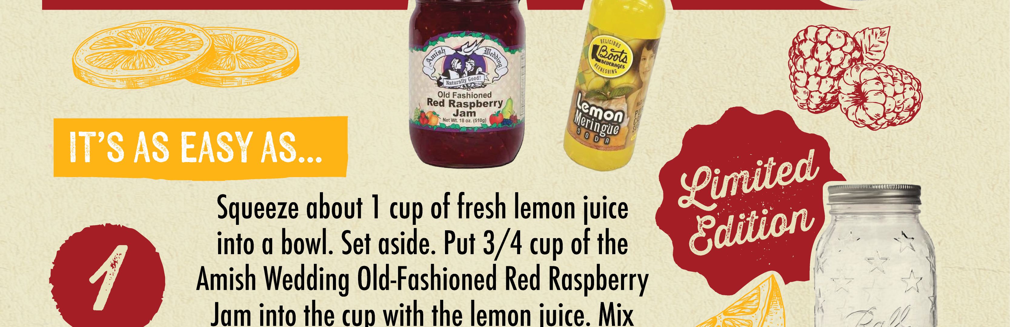 IT'S AS EASY AS...Squeeze about 1 cup of fresh lemon juice into a bowl. Set aside. Put 3/4 cup of the Amish Wedding Old-Fashioned Red Raspberry Jam into the cup with the lemon juice. Mix