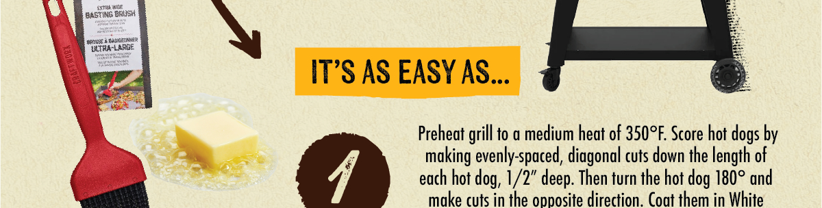  EXTRA WIDE BASTING BRUSH SPOUSE & BADDONNER ULTRA-LARGE IT'S AS EASY AS... 1 I Preheat grill to a medium heat of 350&deg;F. Score hot dogs by making evenly-spaced, diagonal cuts down the length of each hot dog, 1/2" deep. Then turn the hot dog 180&deg; and make cuts in the opposite direction. Coat them in White