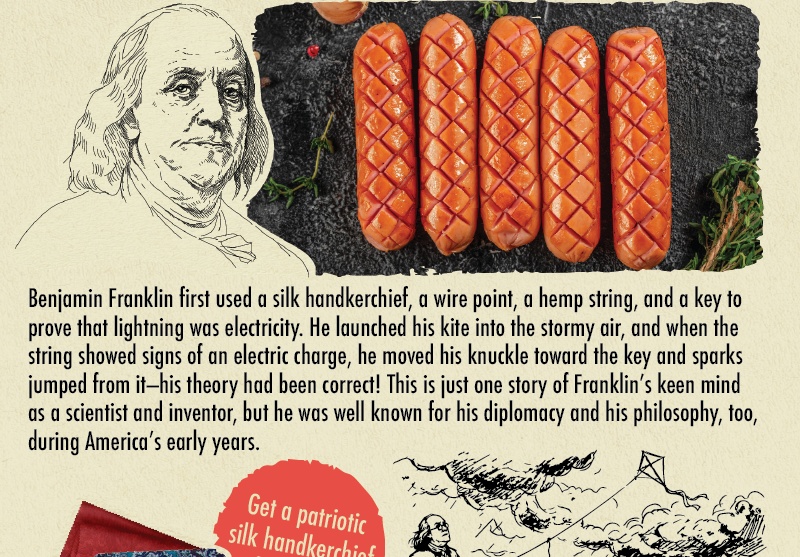 Benjamin Franklin ELECTRIC-GRILLED FRANKS Benjamin Franklin first used a silk handkerchief, a wire point, a hemp string, and a key to prove that lightning was electricity. He launched his kite into the stormy air, and when the string showed signs of an electric charge, he moved his knuckle toward the key and sparks jumped from it-his theory had been correct! This is just one story of Franklin's keen mind as a scientist and inventor, but he was well known for his diplomacy and his philosophy, too, during America's early years.