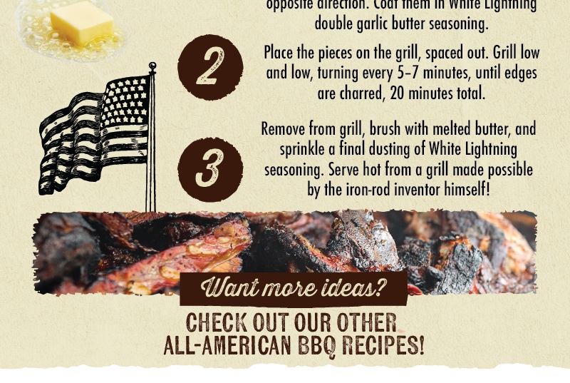 2 3 opposite Coat them in double garlic butter seasoning. Place the pieces on the grill, spaced out. Grill low and low, turning every 5-7 minutes, until edges are charred, 20 minutes total. Remove from grill, brush with melted butter, and sprinkle a final dusting of White Lightning seasoning. Serve hot from a grill made possible by the iron-rod inventor himself! Want more ideas? CHECK OUT OUR OTHER ALL-AMERICAN BBQ RECIPES!