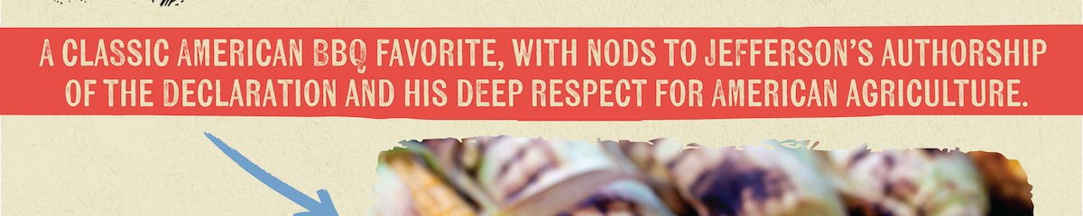 A CLASSIC AMERICAN BBQ FAVORITE, WITH NODS TO JEFFERSON'S AUTHORSHIP OF THE DECLARATION AND HIS DEEP RESPECT FOR AMERICAN AGRICULTURE.