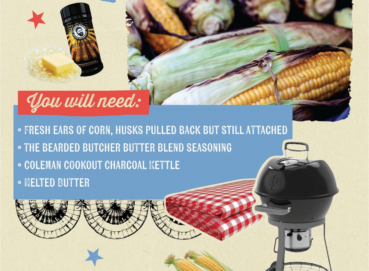 AUTTER BEN You will need: &bull; FRESH EARS OF CORN, HUSKS PULLED BACK BUT STILL ATTACHED &bull; THE BEARDED BUTCHER BUTTER BLEND SEASONING &bull; COLEMAN COOKOUT CHARCOAL KETTLE &bull; MELTED BUTTER
