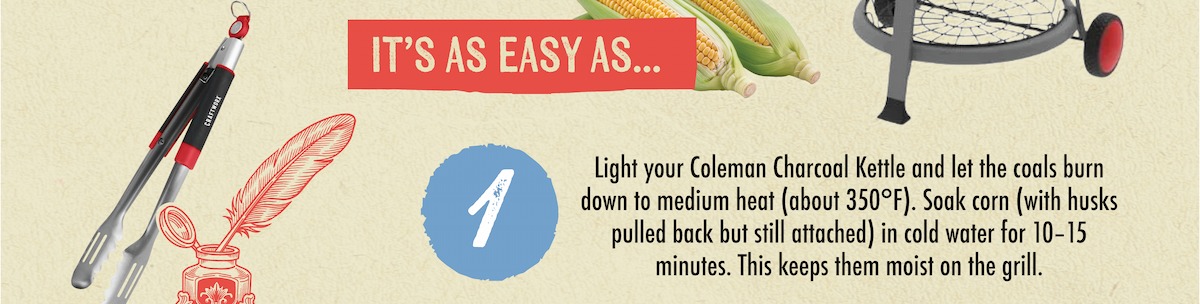 IT'S AS EASY AS... 1 Light your Coleman Charcoal Kettle and let the coals burn down to medium heat (about 350&deg;F). Soak corn (with husks pulled back but still attached) in cold water for 10-15 minutes. This keeps them moist on the grill.