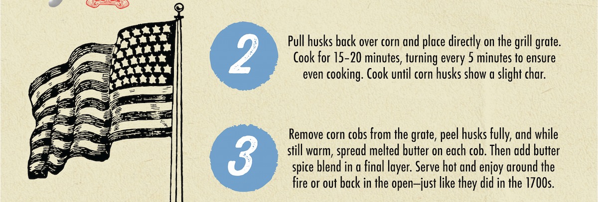 2 3 Pull husks back over corn and place directly on the grill grate. Cook for 15-20 minutes, turning every 5 minutes to ensure even cooking. Cook until corn husks show a slight char. Remove corn cobs from the grate, peel husks fully, and while still warm, spread melted butter on each cob. Then add butter spice blend in a final layer. Serve hot and enjoy around the fire or out back in the open-just like they did in the 1700s. 