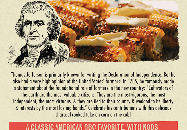  Thomas Jefferson is primarily known for writing the Declaration of Independence. But he also had a very high opinion of the United States' farmers! In 1785, he famously made a statement about the foundational role of farmers in the new country: "Cultivators of the earth are the most valuable citizens. They are the most vigorous, the most independent, the most virtuous, & they are tied to their country & wedded to its liberty & interests by the most lasting bonds." Celebrate his contributions with this delicious charcoal-cooked take on corn on the cob! A CLASSIC AMERICAN BBQ FAVORITE. WITH NODS