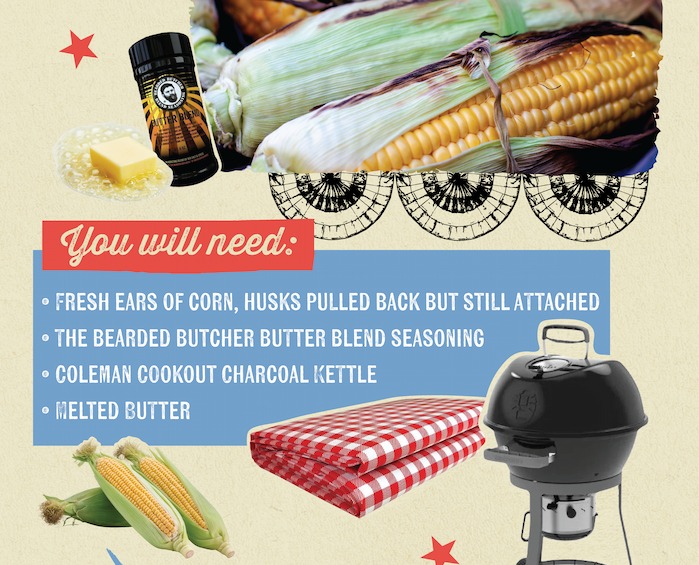 AUTTER BEN You will need: &bull; FRESH EARS OF CORN, HUSKS PULLED BACK BUT STILL ATTACHED &bull; THE BEARDED BUTCHER BUTTER BLEND SEASONING &bull; COLEMAN COOKOUT CHARCOAL KETTLE &bull; MELTED BUTTER