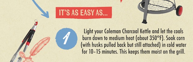 IT'S AS EASY AS... 1 Light your Coleman Charcoal Kettle and let the coals burn down to medium heat (about 350&deg;F). Soak corn (with husks pulled back but still attached) in cold water for 10-15 minutes. This keeps them moist on the grill.
