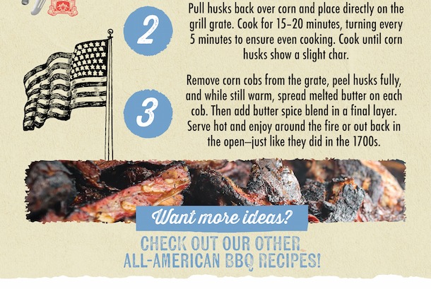 2 3 Pull husks back over corn and place directly on the grill grate. Cook for 15-20 minutes, turning every 5 minutes to ensure even cooking. Cook until corn husks show a slight char. Remove corn cobs from the grate, peel husks fully, and while still warm, spread melted butter on each cob. Then add butter spice blend in a final layer. Serve hot and enjoy around the fire or out back in the open-just like they did in the 1700s. Want more ideas? CHECK OUT OUR OTHER ALL-AMERICAN BBQ RECIPES!