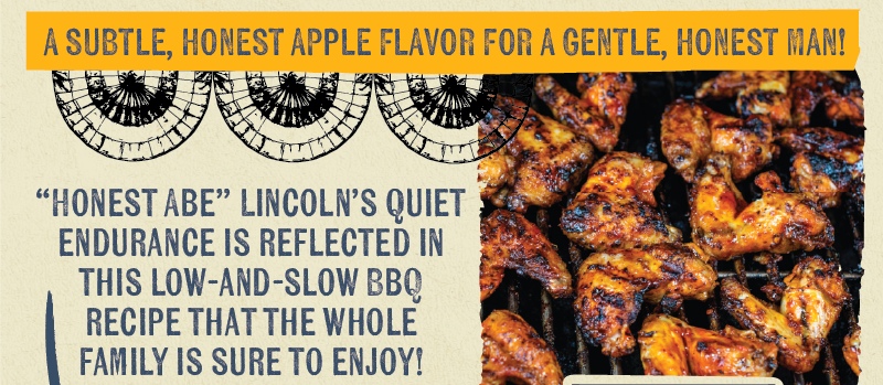  A SUBTLE, HONEST APPLE FLAVOR FOR A GENTLE, HONEST MAN! "HONEST ABE" LINCOLN'S QUIET ENDURANCE IS REFLECTED IN THIS LOW-AND-SLOW BBQ RECIPE THAT THE WHOLE FAMILY IS SURE TO ENJOY!