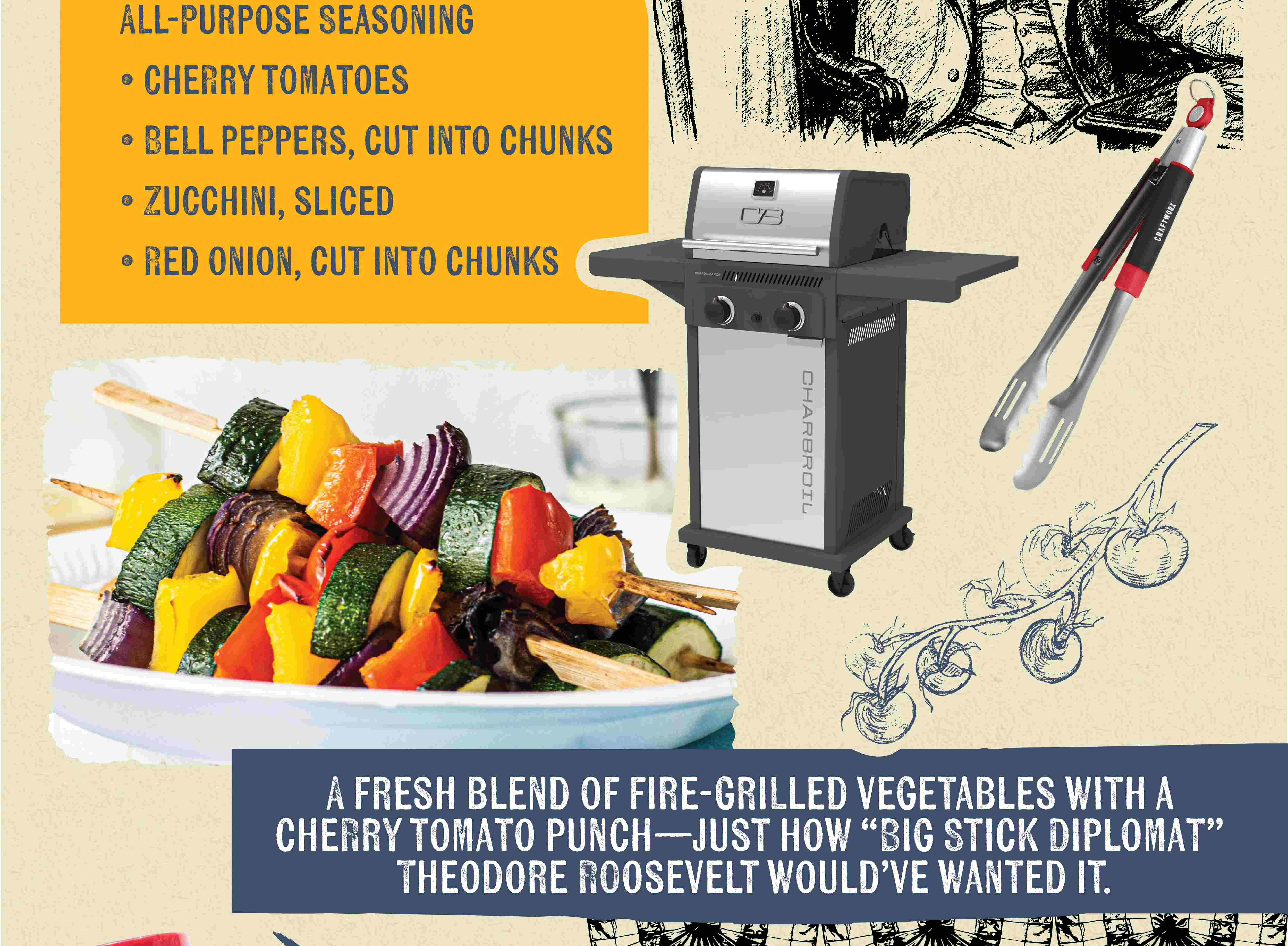 ALL-PURPOSE SEASONING CHERRY TOMATOES BELL PEPPERS, CUT INTO CHUNKS ZUCCHINI, SLICED RED ONION, CUT INTO CHUNKS A FRESH BLEND OF FIRE-GRILLED VEGETABLES WITH A CHERRY TOMATO PUNCH-JUST HOW "BIG STICK DIPLOMAT" THEODORE ROOSEVELT WOULD'VE WANTED IT.