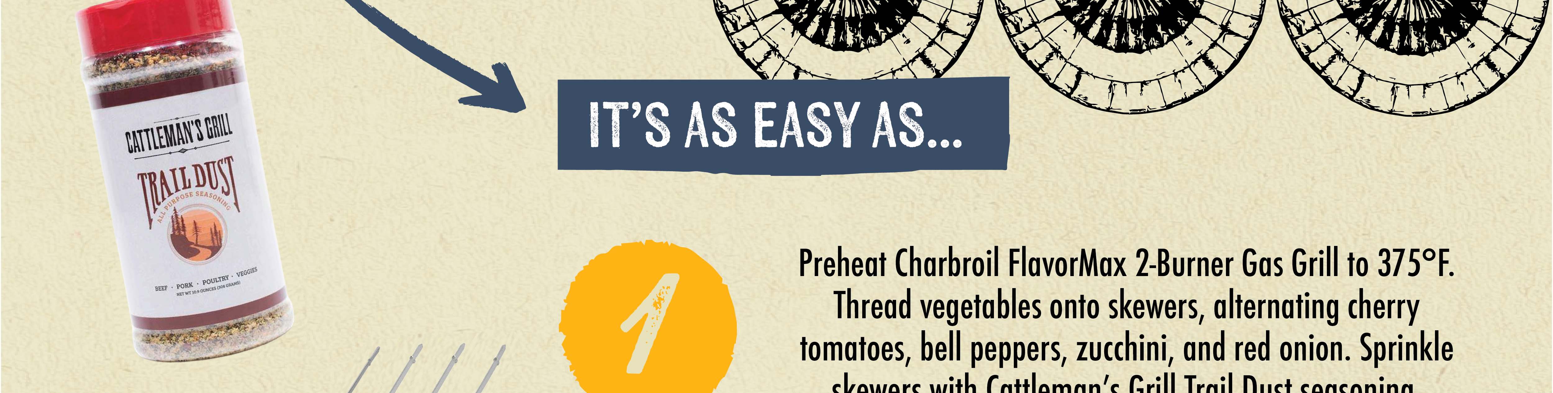 IT'S AS EASY AS... Preheat Charbroil FlavorMax 2-Burner Gas Grill to 375F. Thread vegetables onto skewers, alternating cherry tomatoes, bell peppers, zucchini, and red onion. Sprinkle skewers with Cattleman's Grill Trail Dust seasoning