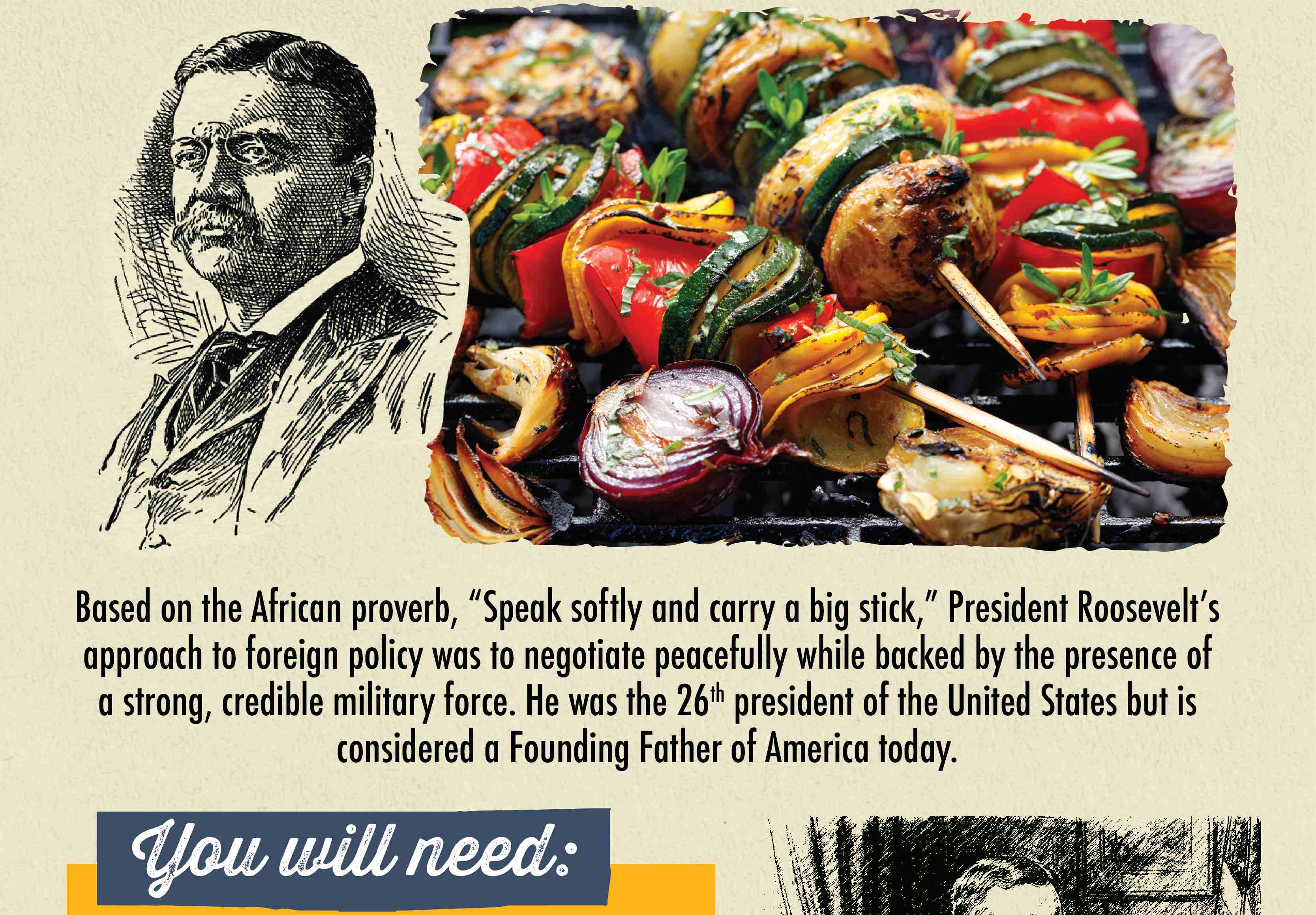 Theodore Roosevelt "SPEAK SOFTLY & CARRY A BIG SKEWER STICK" Based on the African proverb, "Speak softly and carry a big stick," President Roosevelt's approach to foreign policy was to negotiate peacefully while backed by the presence of a strong, credible military force. He was the 26th president of the United States but is considered a Founding Father of America today. You will need: