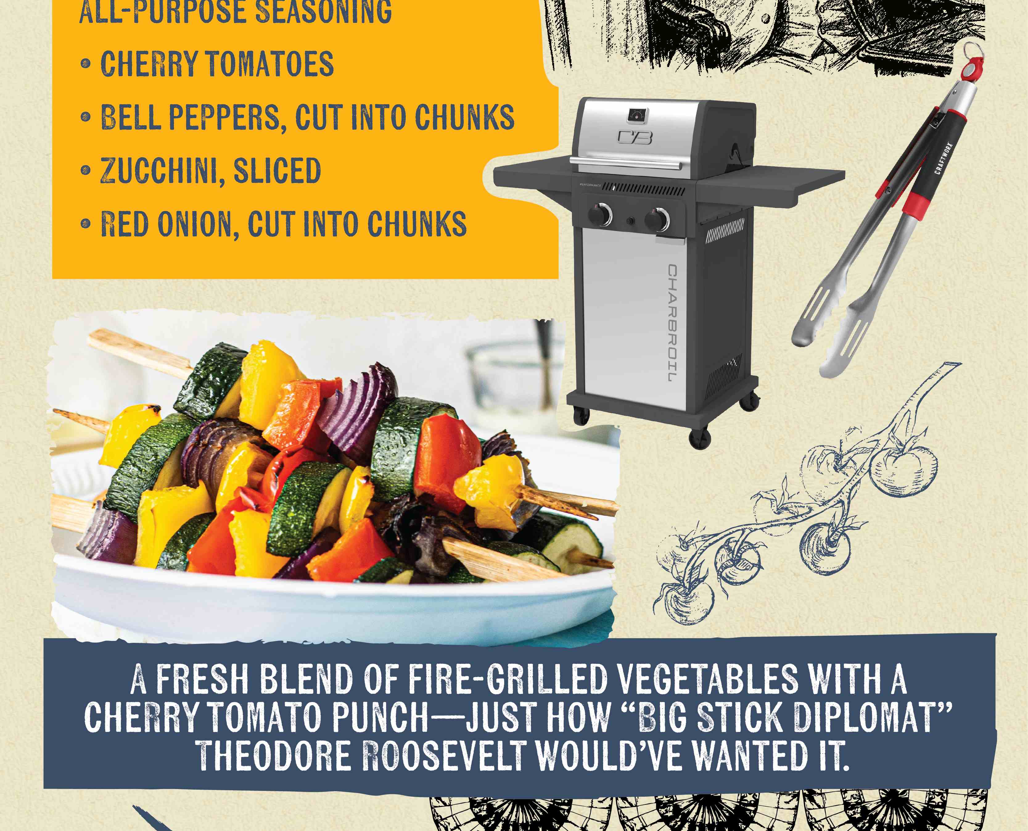 ALL-PURPOSE SEASONING CHERRY TOMATOES BELL PEPPERS, CUT INTO CHUNKS ZUCCHINI, SLICED RED ONION, CUT INTO CHUNKS A FRESH BLEND OF FIRE-GRILLED VEGETABLES WITH A CHERRY TOMATO PUNCH-JUST HOW "BIG STICK DIPLOMAT" THEODORE ROOSEVELT WOULD'VE WANTED IT.
