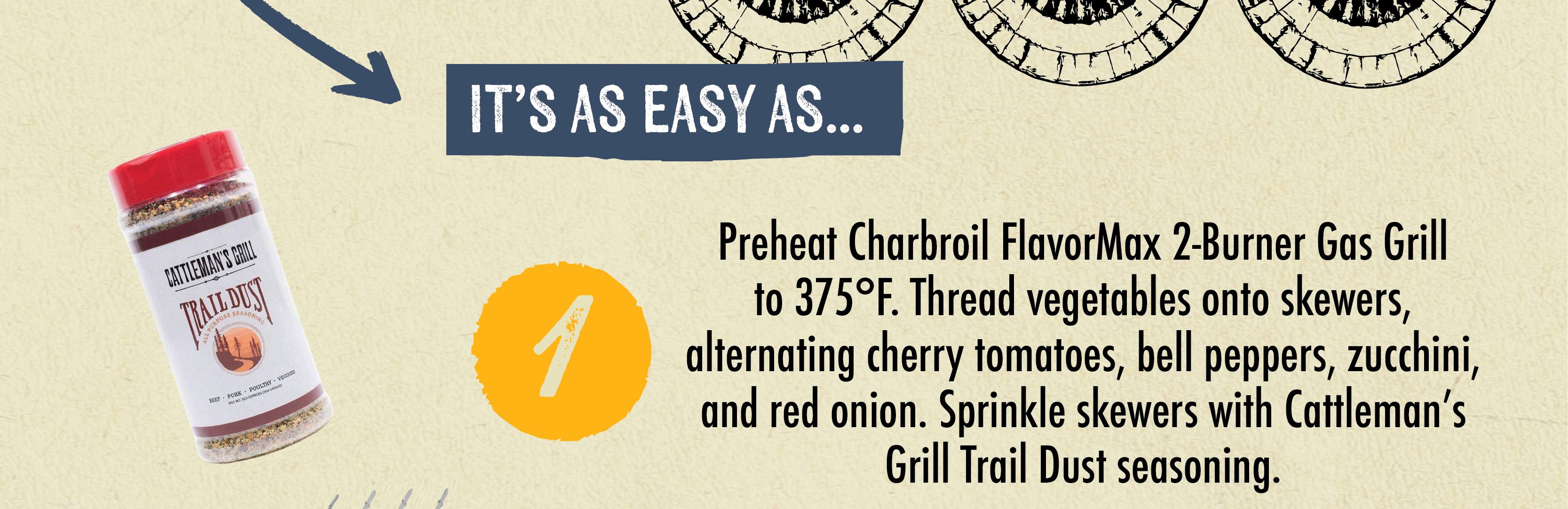 IT'S AS EASY AS... Preheat Charbroil FlavorMax 2-Burner Gas Grill to 375F. Thread vegetables onto skewers, alternating cherry tomatoes, bell peppers, zucchini, and red onion. Sprinkle skewers with Cattleman's Grill Trail Dust seasoning