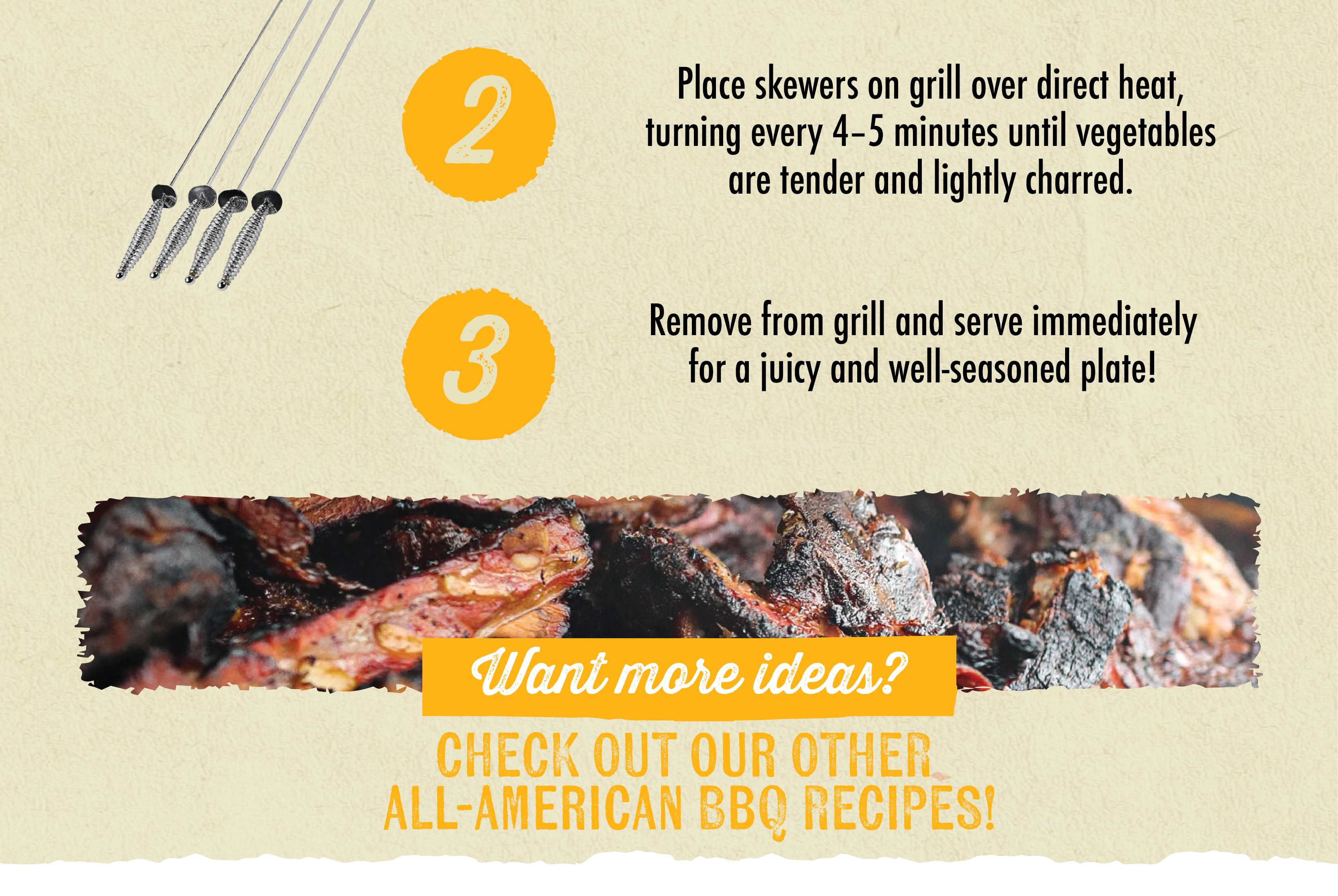 Place skewers on grill over direct heat, turning every 4-5 minutes until vegetables are tender and lightly charred. Remove from grill and serve immediately for a juicy and well-seasoned plate! Want more ideas? CHECK OUT OUR OTHER ALL-AMERICAN BBQ RECIPES!