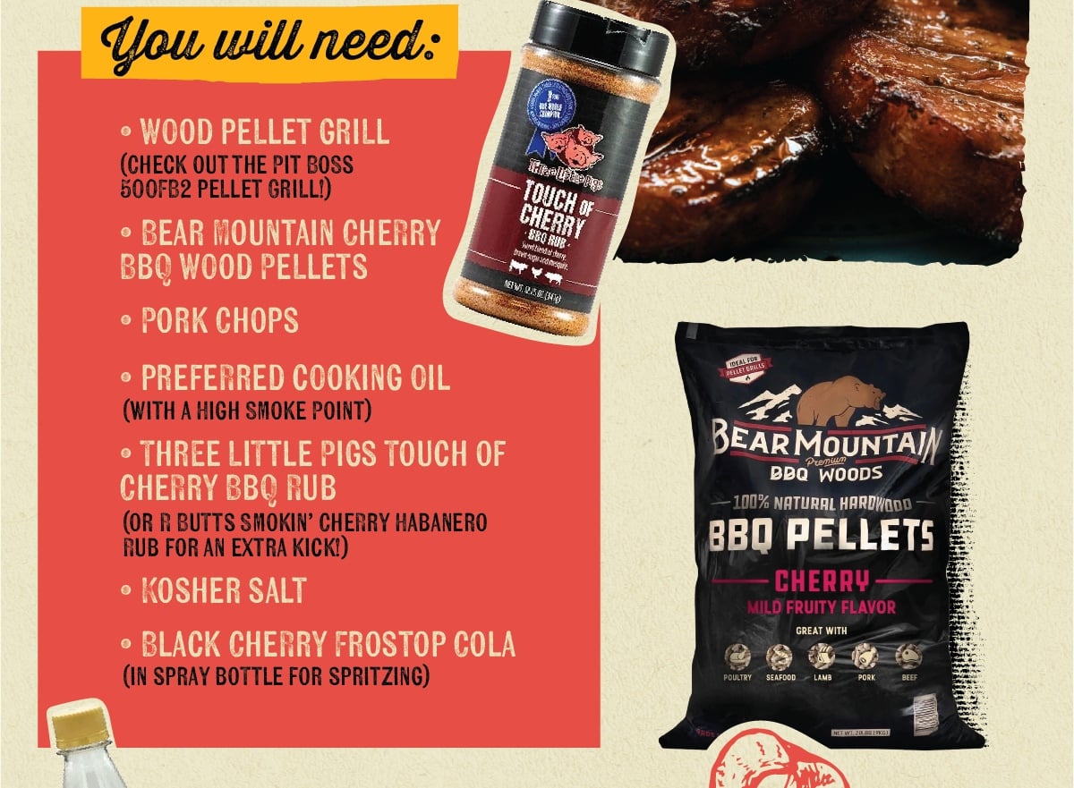You will need: O WOOD PELLET GRILL (CHECK OUT THE PIT BOSS 500FB2 PELLET GRILL!) O BEAR MOUNTAIN CHERRY BBQ WOOD PELLETS &bull; PORK CHOPS &bull; PREFERRED COOKING OIL (WITH A HIGH SMOKE POINT) ⚫ THREE LITTLE PIGS TOUCH OF CHERRY BBQ RUB (OR R BUTTS SMOKIN' CHERRY HABANERO RUB FOR AN EXTRA KICK!) O KOSHER SALT Trelphory TOUCH OF CHERRY BBQ RUB Sweet Bender brown suganomesqu NEWT58(4) IDEAL FOR DELLET GRILLS BEAR MOUNTAIN Premium BBQ WOODS -100% NATURAL HARDWOOD BBO PELLETS CHERRY MILD FRUITY FLAVOR GREAT WITH 0 BLACK CHERRY FROSTOP COLA IN SPRAY BOTTLE FOR SPRITZING POULTRY SEAFOOD LAMB PORK BEEF NET WT. 20.BS (PKG)