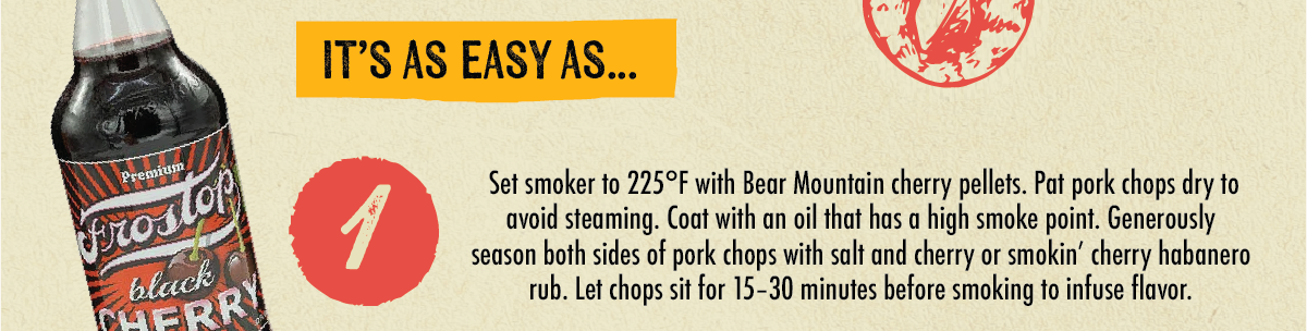 Premium Frostop black FRRY IT'S AS EASY AS... 1 Set smoker to 225&deg;F with Bear Mountain cherry pellets. Pat pork chops dry to avoid steaming. Coat with an oil that has a high smoke point. Generously season both sides of pork chops with salt and cherry or smokin' cherry habanero rub. Let chops sit for 15-30 minutes before smoking to infuse flavor.